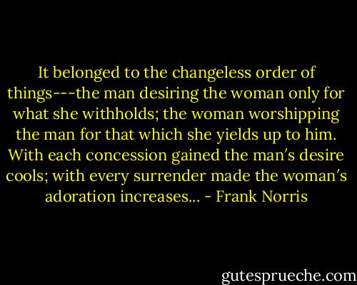It belonged to the changeless order of things---the man desiring the woman only for what she withholds; the woman worshipping the man for that which she yields up to him. With each concession gained the man′s desire cools; with every surrender made the woman′s adoration increases... - Frank Norris