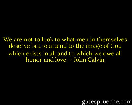 We are not to look to what men in themselves deserve but to attend to the image of God which exists in all and to which we owe all honor and love. - John Calvin