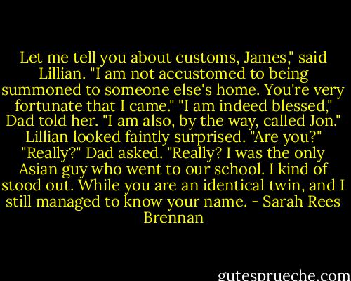 Let me tell you about customs, James," said Lillian. "I am not accustomed to being summoned to someone else's home. You're very fortunate that I came."<br />"I am indeed blessed," Dad told her. "I am also, by the way, called Jon."<br />Lillian looked faintly surprised. "Are you?"<br />"Really?" Dad asked. "Really? I was the only Asian guy who went to our school. I kind of stood out. While you are an identical twin, and I still managed to know your name. - Sarah Rees Brennan
