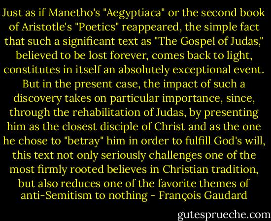 Just as if Manetho's "Aegyptiaca" or the second book of Aristotle's "Poetics" reappeared, the simple fact that such a significant text as "The Gospel of Judas," believed to be lost forever, comes back to light, constitutes in itself an absolutely exceptional event. But in the present case, the impact of such a discovery takes on particular importance, since, through the rehabilitation of Judas, by presenting him as the closest disciple of Christ and as the one he chose to "betray" him in order to fulfill God's will, this text not only seriously challenges one of the most firmly rooted believes in Christian tradition, but also reduces one of the favorite themes of anti-Semitism to nothing - François Gaudard