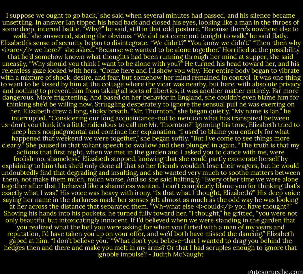I suppose we ought to go back,” she said when several minutes had passed, and his silence became unsettling.<br />In answer Ian tipped his head back and closed his eyes, looking like a man in the throes of some deep, internal battle. “Why?” he said, still in that odd posture.<br />“Because there’s nowhere else to walk,” she answered, stating the obvious.<br />“We did not come out tonight to walk,” he said flatly.<br />Elizabeth’s sense of security began to disintegrate. “We didn’t?”<br />“You know we didn’t.”<br />“Then-then why <i>are</i> we here?” she asked.<br />“Because we wanted to be alone together.”<br />Horrified at the possibility that he’d somehow known what thoughts had been running through her mind at supper, she said uneasily, “Why should you think I want to be alone with you?”<br />He turned his head toward her, and his relentless gaze locked with hers. “Come here and I’ll show you why.”<br />Her entire body began to vibrate with a mixture of shock, desire, and fear, but somehow her mind remained in control. It was one thing to want to be kissed by him at the cottage where the vicar was nearby, but here, with absolute privacy and nothing to prevent him from taking all sorts of liberties, it was another matter entirely. Far more dangerous. More frightening. And based on her behavior in England, she couldn’t even blame him for thinking she’d be willing now. Struggling desperately to ignore the sensual pull he was exerting on her, Elizabeth drew a long, shaky breath. “Mr. Thornton,” she began quietly.<br />“My name is Ian,” he interrupted. “Considering our long acquaintance-not to mention what has transpired between us-don’t you think it’s a little ridiculous to call me Mr. Thornton?”<br />Ignoring his tone, Elizabeth tried to keep hers nonjudgmental and continue her explanation. “I used to blame you entirely for what happened that weekend we were together,” she began softly. “But I’ve come to see things more clearly.” She paused in that valiant speech to swallow and then plunged in again. “The truth is that my actions that first night, when we met in the garden and I asked you to dance with me, were foolish-no, shameless.” Elizabeth stopped, knowing that she could partly exonerate herself by explaining to him that she’d only done all that so her friends wouldn’t lose their wagers, but he would undoubtedly find that degrading and insulting, and she wanted very much to soothe matters between them, not make them much, much worse. And so she said haltingly, “Every other time we were alone together after that I behaved like a shameless wanton. I can’t completely blame you for thinking that’s exactly what I was.”<br />His voice was heavy with irony. “Is that what I thought, Elizabeth?”<br />His deep voice saying her name in the darkness made her senses jolt almost as much as the odd way he was looking at her across the distance that separated them. “Wh-what else <i>could</i> you have thought?”<br />Shoving his hands into his pockets, he turned fully toward her. “I thought,” he gritted, “you were not only beautiful but intoxicatingly innocent. If I’d believed when we were standing in the garden that you realized what the hell you were asking for when you flirted with a man of my years and reputation, I’d have taken you up on your offer, and we’d both have missed the dancing.”<br />Elizabeth gaped at him. “I don’t believe you.”<br />“What don’t you believe-that I wanted to drag you behind the hedges then and there and make you melt in my arms? Or that I had scruples enough to ignore that ignoble impulse? - Judith McNaught