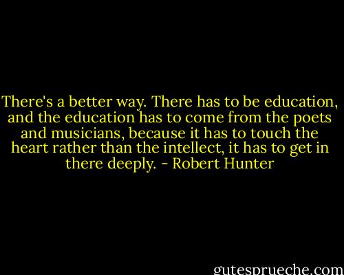 There's a better way. There has to be education, and the education has to come from the poets and musicians, because it has to touch the heart rather than the intellect, it has to get in there deeply. - Robert Hunter
