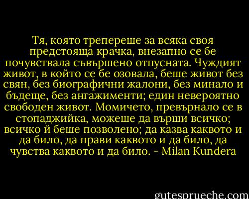 Тя, която трепереше за всяка своя предстояща крачка, внезапно се бе почувствала съвършено отпусната. Чуждият живот, в който се бе озовала, беше живот без свян, без биографични жалони, без минало и бъдеще, без ангажименти; един невероятно свободен живот. Момичето, превърнало се в стопаджийка, можеше да върши всичко; всичко й беше позволено; да казва каквото и да било, да прави каквото и да било, да чувства каквото и да било. - Milan Kundera