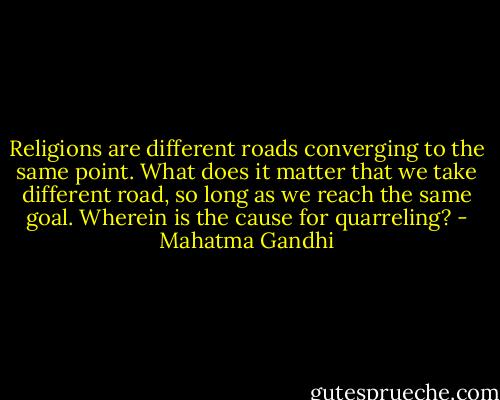 Religions are different roads converging to the same point. What does it matter that we take different road, so long as we reach the same goal. Wherein is the cause for quarreling? - Mahatma Gandhi