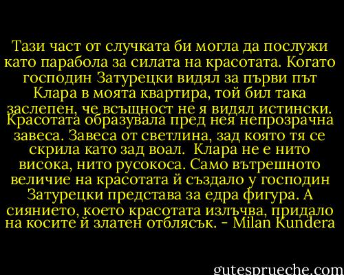 Тази част от случката би могла да послужи като парабола за силата на красотата. Когато господин Затурецки видял за първи път Клара в моята квартира, той бил така заслепен, че всъщност не я видял истински. Красотата образувала пред нея непрозрачна завеса. Завеса от светлина, зад която тя се скрила като зад воал. <br />Клара не е нито висока, нито русокоса. Само вътрешното величие на красотата й създало у господин Затурецки представа за едра фигура. А сиянието, което красотата излъчва, придало на косите й златен отблясък. - Milan Kundera