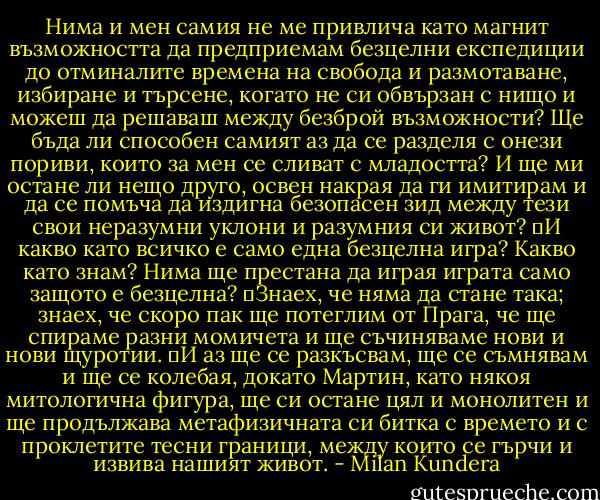 Нима и мен самия не ме привлича като магнит възможността да предприемам безцелни експедиции до отминалите времена на свобода и размотаване, избиране и търсене, когато не си обвързан с нищо и можеш да решаваш между безброй възможности? Ще бъда ли способен самият аз да се разделя с онези пориви, които за мен се сливат с младостта? И ще ми остане ли нещо друго, освен накрая да ги имитирам и да се помъча да издигна безопасен зид между тези свои неразумни уклони и разумния си живот?<br />	И какво като всичко е само една безцелна игра? Какво като знам? Нима ще престана да играя играта само защото е безцелна?<br />	Знаех, че няма да стане така; знаех, че скоро пак ще потеглим от Прага, че ще спираме разни момичета и ще съчиняваме нови и нови щуротии.<br />	И аз ще се разкъсвам, ще се съмнявам и ще се колебая, докато Мартин, като някоя митологична фигура, ще си остане цял и монолитен и ще продължава метафизичната си битка с времето и с проклетите тесни граници, между които се гърчи и извива нашият живот. - Milan Kundera