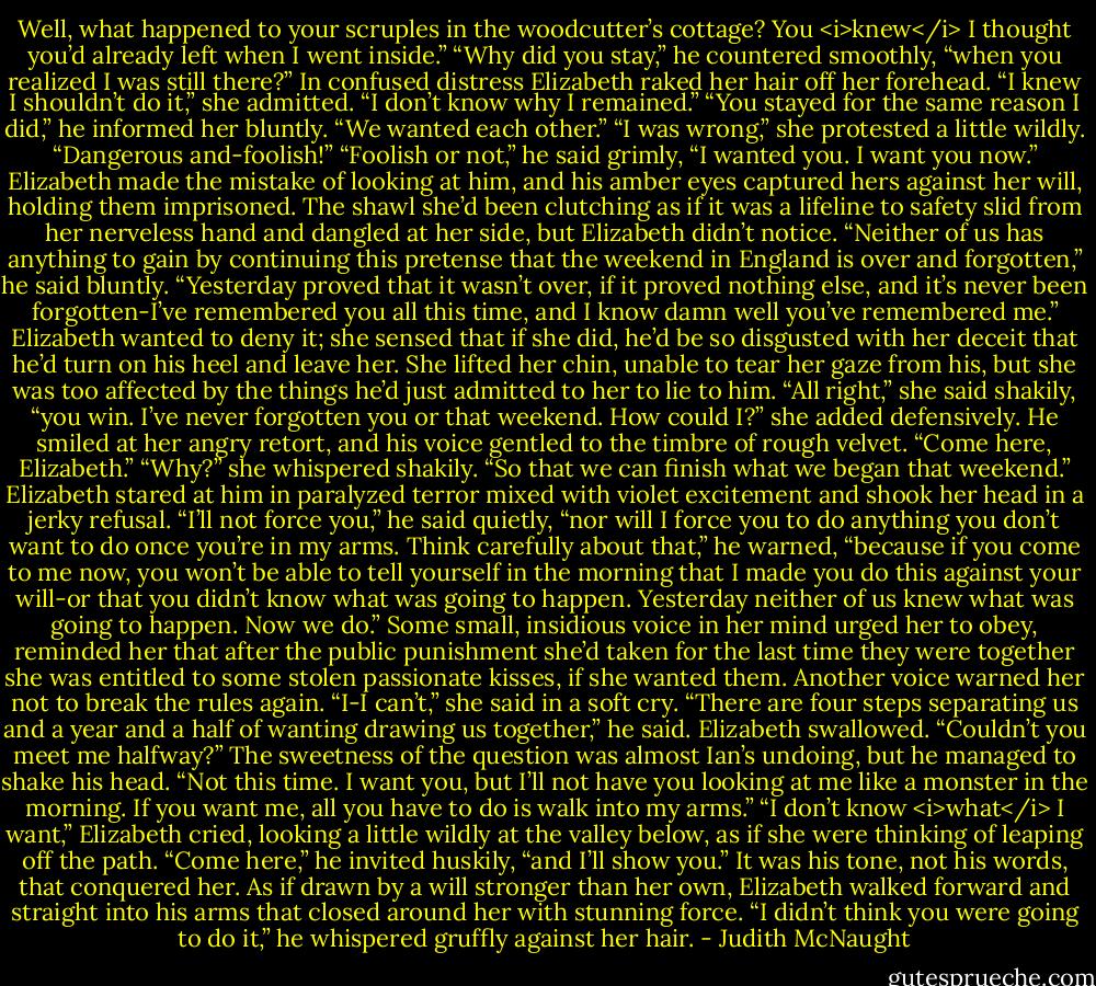 Well, what happened to your scruples in the woodcutter’s cottage? You <i>knew</i> I thought you’d already left when I went inside.”<br />“Why did you stay,” he countered smoothly, “when you realized I was still there?”<br />In confused distress Elizabeth raked her hair off her forehead. “I knew I shouldn’t do it,” she admitted. “I don’t know why I remained.”<br />“You stayed for the same reason I did,” he informed her bluntly. “We wanted each other.”<br />“I was wrong,” she protested a little wildly. “Dangerous and-foolish!”<br />“Foolish or not,” he said grimly, “I wanted you. I want you now.” Elizabeth made the mistake of looking at him, and his amber eyes captured hers against her will, holding them imprisoned. The shawl she’d been clutching as if it was a lifeline to safety slid from her nerveless hand and dangled at her side, but Elizabeth didn’t notice.<br />“Neither of us has anything to gain by continuing this pretense that the weekend in England is over and forgotten,” he said bluntly. “Yesterday proved that it wasn’t over, if it proved nothing else, and it’s never been forgotten-I’ve remembered you all this time, and I know damn well you’ve remembered me.”<br />Elizabeth wanted to deny it; she sensed that if she did, he’d be so disgusted with her deceit that he’d turn on his heel and leave her. She lifted her chin, unable to tear her gaze from his, but she was too affected by the things he’d just admitted to her to lie to him. “All right,” she said shakily, “you win. I’ve never forgotten you or that weekend. How could I?” she added defensively.<br />He smiled at her angry retort, and his voice gentled to the timbre of rough velvet. “Come here, Elizabeth.”<br />“Why?” she whispered shakily.<br />“So that we can finish what we began that weekend.”<br />Elizabeth stared at him in paralyzed terror mixed with violet excitement and shook her head in a jerky refusal.<br />“I’ll not force you,” he said quietly, “nor will I force you to do anything you don’t want to do once you’re in my arms. Think carefully about that,” he warned, “because if you come to me now, you won’t be able to tell yourself in the morning that I made you do this against your will-or that you didn’t know what was going to happen. Yesterday neither of us knew what was going to happen. Now we do.”<br />Some small, insidious voice in her mind urged her to obey, reminded her that after the public punishment she’d taken for the last time they were together she was entitled to some stolen passionate kisses, if she wanted them. Another voice warned her not to break the rules again. “I-I can’t,” she said in a soft cry.<br />“There are four steps separating us and a year and a half of wanting drawing us together,” he said.<br />Elizabeth swallowed. “Couldn’t you meet me halfway?”<br />The sweetness of the question was almost Ian’s undoing, but he managed to shake his head. “Not this time. I want you, but I’ll not have you looking at me like a monster in the morning. If you want me, all you have to do is walk into my arms.”<br />“I don’t know <i>what</i> I want,” Elizabeth cried, looking a little wildly at the valley below, as if she were thinking of leaping off the path.<br />“Come here,” he invited huskily, “and I’ll show you.”<br />It was his tone, not his words, that conquered her. As if drawn by a will stronger than her own, Elizabeth walked forward and straight into his arms that closed around her with stunning force. “I didn’t think you were going to do it,” he whispered gruffly against her hair. - Judith McNaught
