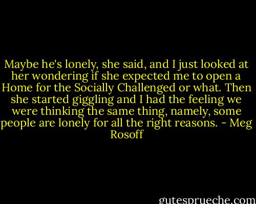 Maybe he's lonely, she said, and I just looked at her wondering if she expected me to open a Home for the Socially Challenged or what. Then she started giggling and I had the feeling we were thinking the same thing, namely, some people are lonely for all the right reasons. - Meg Rosoff