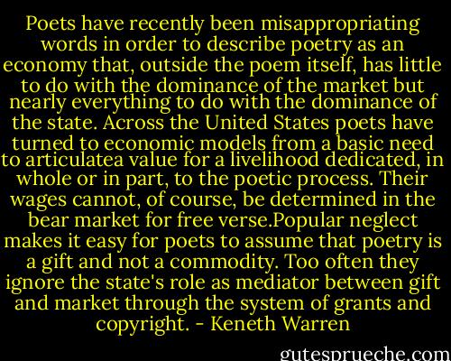 Poets have recently been misappropriating words in order to describe poetry as an economy that, outside the poem itself, has little to do with the dominance of the market but nearly everything to do with the dominance of the state. Across the United States poets have turned to economic models from a basic need to articulatea value for a livelihood dedicated, in whole or in part, to the poetic process. Their wages cannot, of course, be determined in the bear market for free verse.Popular neglect makes it easy for poets to assume that poetry is a gift and not a commodity. Too often they ignore the state's role as mediator between gift and market through the system of grants and copyright. - Keneth Warren