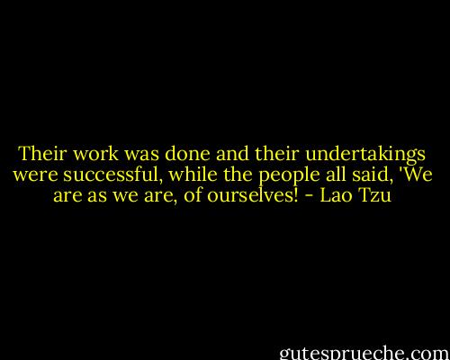 Their work was done and their undertakings were successful, while the people all said, 'We are as we are, of ourselves! - Lao Tzu