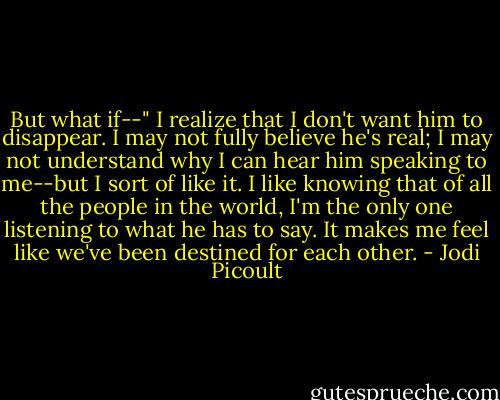 But what if--" I realize that I don't want him to disappear. I may not fully believe he's real; I may not understand why I can hear him speaking to me--but I sort of like it. I like knowing that of all the people in the world, I'm the only one listening to what he has to say. It makes me feel like we've been destined for each other. - Jodi Picoult