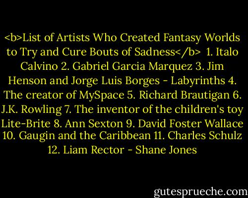 <b>List of Artists Who Created Fantasy Worlds to Try and Cure Bouts of Sadness</b><br /><br />1. Italo Calvino<br />2. Gabriel Garcia Marquez<br />3. Jim Henson and Jorge Luis Borges - Labyrinths<br />4. The creator of MySpace<br />5. Richard Brautigan<br />6. J.K. Rowling<br />7. The inventor of the children's toy Lite-Brite<br />8. Ann Sexton<br />9. David Foster Wallace<br />10. Gaugin and the Caribbean<br />11. Charles Schulz<br />12. Liam Rector - Shane Jones