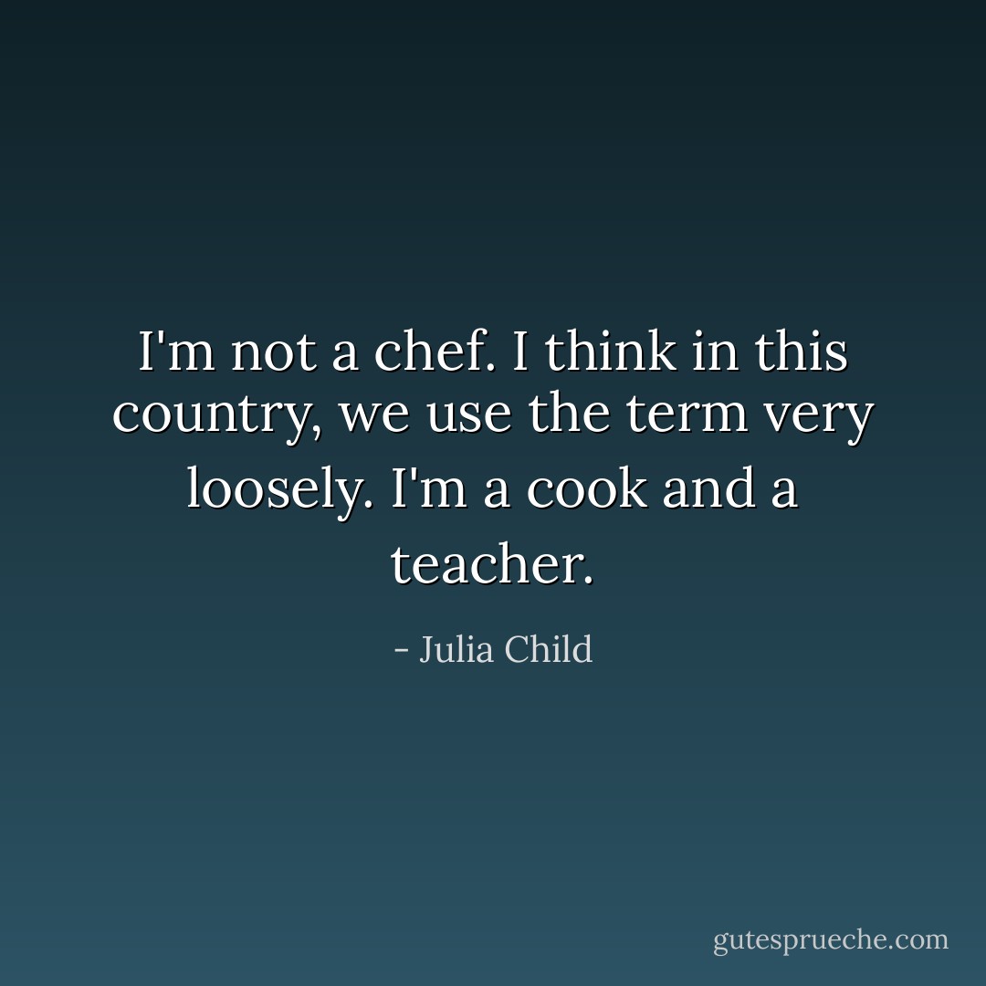 I'm not a chef. I think in this country, we use the term very loosely. I'm a cook and a teacher. - Julia Child