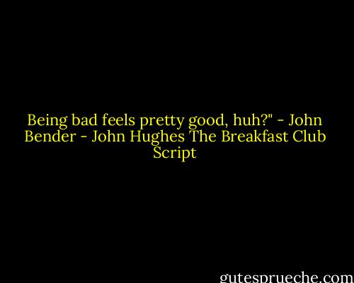 Being bad feels pretty good, huh?" - John Bender - John Hughes The Breakfast Club Script