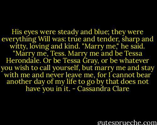 His eyes were steady and blue; they were everything Will was: true and tender, sharp and witty, loving and kind. "Marry me," he said. "Marry me, Tess. Marry me and be Tessa Herondale. Or be Tessa Gray, or be whatever you wish to call yourself, but marry me and stay with me and never leave me, for I cannot bear another day of my life to go by that does not have you in it. - Cassandra Clare