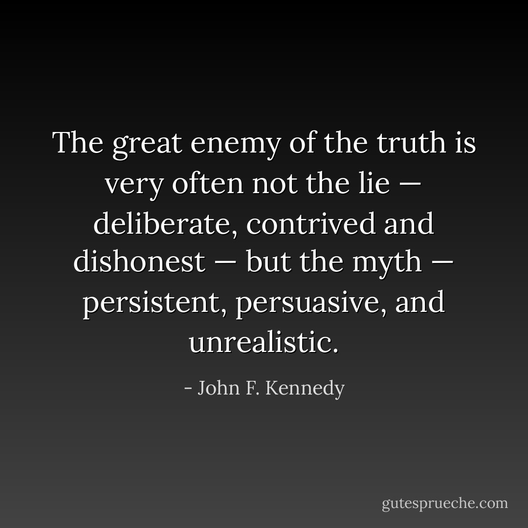 The great enemy of the truth is very often not the lie — deliberate, contrived and dishonest — but the myth — persistent, persuasive, and unrealistic. - John F. Kennedy