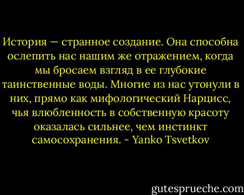 История — странное создание. Она способна ослепить нас нашим же отражением, когда мы бросаем взгляд в ее глубокие таинственные воды. Многие из нас утонули в них, прямо как мифологический Нарцисс, чья влюбленность в собственную красоту оказалась сильнее, чем инстинкт самосохранения. - Yanko Tsvetkov