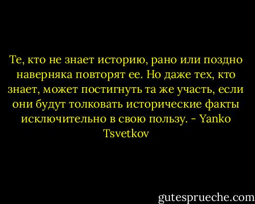 Те, кто не знает историю, рано или поздно наверняка повторят ее. Но даже тех, кто знает, может постигнуть та же участь, если они будут толковать исторические факты исключительно в свою пользу. - Yanko Tsvetkov