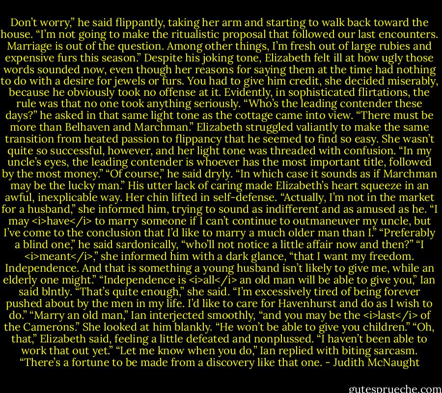 Don’t worry,” he said flippantly, taking her arm and starting to walk back toward the house. “I’m not going to make the ritualistic proposal that followed our last encounters. Marriage is out of the question. Among other things, I’m fresh out of large rubies and expensive furs this season.”<br />Despite his joking tone, Elizabeth felt ill at how ugly those words sounded now, even though her reasons for saying them at the time had nothing to do with a desire for jewels or furs. You had to give him credit, she decided miserably, because he obviously took no offense at it. Evidently, in sophisticated flirtations, the rule was that no one took anything seriously.<br />“Who’s the leading contender these days?” he asked in that same light tone as the cottage came into view. “There must be more than Belhaven and Marchman.”<br />Elizabeth struggled valiantly to make the same transition from heated passion to flippancy that he seemed to find so easy. She wasn’t quite so successful, however, and her light tone was threaded with confusion. “In my uncle’s eyes, the leading contender is whoever has the most important title, followed by the most money.”<br />“Of course,” he said dryly. “In which case it sounds as if Marchman may be the lucky man.”<br />His utter lack of caring made Elizabeth’s heart squeeze in an awful, inexplicable way. Her chin lifted in self-defense. “Actually, I’m not in the market for a husband,” she informed him, trying to sound as indifferent and as amused as he. “I may <i>have</i> to marry someone if I can’t continue to outmaneuver my uncle, but I’ve come to the conclusion that I’d like to marry a much older man than I.”<br />“Preferably a blind one,” he said sardonically, “who’ll not notice a little affair now and then?”<br />“I <i>meant</i>,” she informed him with a dark glance, “that I want my freedom. Independence. And that is something a young husband isn’t likely to give me, while an elderly one might.”<br />“Independence is <i>all</i> an old man will be able to give you,” Ian said blntly.<br />“That’s quite enough,” she said. “I’m excessively tired of being forever pushed about by the men in my life. I’d like to care for Havenhurst and do as I wish to do.”<br />“Marry an old man,” Ian interjected smoothly, “and you may be the <i>last</i> of the Camerons.”<br />She looked at him blankly.<br />“He won’t be able to give you children.”<br />“Oh, that,” Elizabeth said, feeling a little defeated and nonplussed. “I haven’t been able to work that out yet.”<br />“Let me know when you do,” Ian replied with biting sarcasm. “There’s a fortune to be made from a discovery like that one. - Judith McNaught