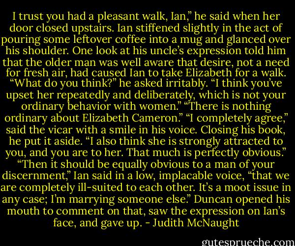 I trust you had a pleasant walk, Ian,” he said when her door closed upstairs.<br />Ian stiffened slightly in the act of pouring some leftover coffee into a mug and glanced over his shoulder. One look at his uncle’s expression told him that the older man was well aware that desire, not a need for fresh air, had caused Ian to take Elizabeth for a walk. “What do you think?” he asked irritably.<br />“I think you’ve upset her repeatedly and deliberately, which is not your ordinary behavior with women.”<br />“There is nothing ordinary about Elizabeth Cameron.”<br />“I completely agree,” said the vicar with a smile in his voice. Closing his book, he put it aside. “I also think she is strongly attracted to you, and you are to her. That much is perfectly obvious.”<br />“Then it should be equally obvious to a man of your discernment,” Ian said in a low, implacable voice, “that we are completely ill-suited to each other. It’s a moot issue in any case; I’m marrying someone else.”<br />Duncan opened his mouth to comment on that, saw the expression on Ian’s face, and gave up. - Judith McNaught