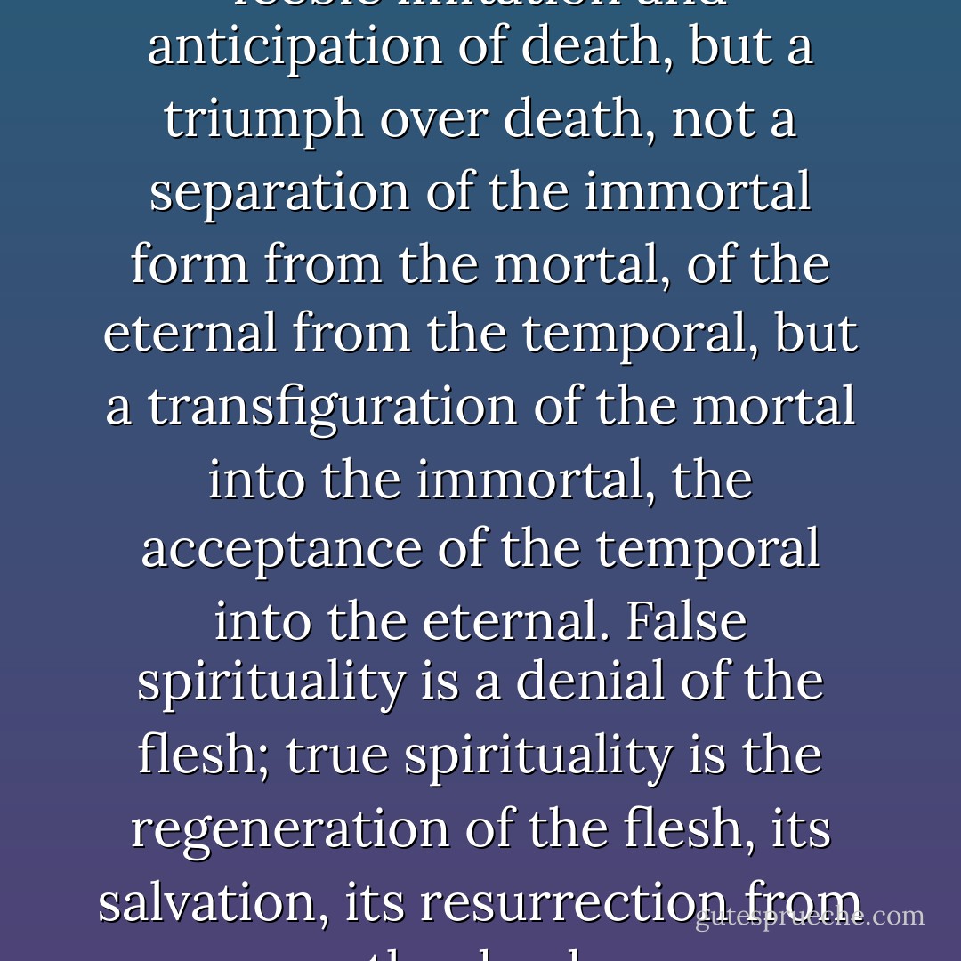 True spiritual love is not a feeble imitation and anticipation of death, but a triumph over death, not a separation of the immortal form from the mortal, of the eternal from the temporal, but a transfiguration of the mortal into the immortal, the acceptance of the temporal into the eternal. False spirituality is a denial of the flesh; true spirituality is the regeneration of the flesh, its salvation, its resurrection from the dead. - Vladimir Sergeyevich Solovyov