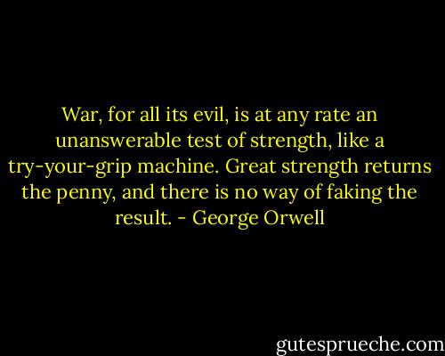 War, for all its evil, is at any rate an unanswerable test of strength, like a try-your-grip machine. Great strength returns the penny, and there is no way of faking the result. - George Orwell