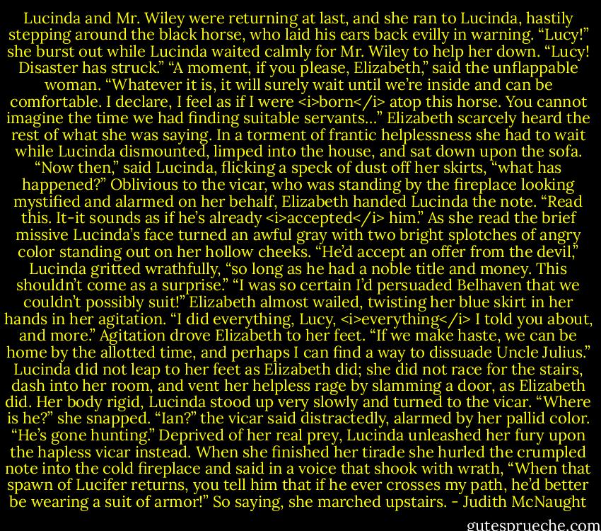 Lucinda and Mr. Wiley were returning at last, and she ran to Lucinda, hastily stepping around the black horse, who laid his ears back evilly in warning. “Lucy!” she burst out while Lucinda waited calmly for Mr. Wiley to help her down. “Lucy! Disaster has struck.”<br />“A moment, if you please, Elizabeth,” said the unflappable woman. “Whatever it is, it will surely wait until we’re inside and can be comfortable. I declare, I feel as if I were <i>born</i> atop this horse. You cannot imagine the time we had finding suitable servants…”<br />Elizabeth scarcely heard the rest of what she was saying. In a torment of frantic helplessness she had to wait while Lucinda dismounted, limped into the house, and sat down upon the sofa. “Now then,” said Lucinda, flicking a speck of dust off her skirts, “what has happened?”<br />Oblivious to the vicar, who was standing by the fireplace looking mystified and alarmed on her behalf, Elizabeth handed Lucinda the note. “Read this. It-it sounds as if he’s already <i>accepted</i> him.”<br />As she read the brief missive Lucinda’s face turned an awful gray with two bright splotches of angry color standing out on her hollow cheeks. “He’d accept an offer from the devil,” Lucinda gritted wrathfully, “so long as he had a noble title and money. This shouldn’t come as a surprise.”<br />“I was so certain I’d persuaded Belhaven that we couldn’t possibly suit!” Elizabeth almost wailed, twisting her blue skirt in her hands in her agitation. “I did everything, Lucy, <i>everything</i> I told you about, and more.” Agitation drove Elizabeth to her feet. “If we make haste, we can be home by the allotted time, and perhaps I can find a way to dissuade Uncle Julius.”<br />Lucinda did not leap to her feet as Elizabeth did; she did not race for the stairs, dash into her room, and vent her helpless rage by slamming a door, as Elizabeth did. Her body rigid, Lucinda stood up very slowly and turned to the vicar. “Where is he?” she snapped.<br />“Ian?” the vicar said distractedly, alarmed by her pallid color. “He’s gone hunting.”<br />Deprived of her real prey, Lucinda unleashed her fury upon the hapless vicar instead. When she finished her tirade she hurled the crumpled note into the cold fireplace and said in a voice that shook with wrath, “When that spawn of Lucifer returns, you tell him that if he ever crosses my path, he’d better be wearing a suit of armor!” So saying, she marched upstairs. - Judith McNaught