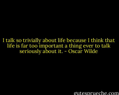 I talk so trivially about life because I think that life is far too important a thing ever to talk seriously about it. - Oscar Wilde