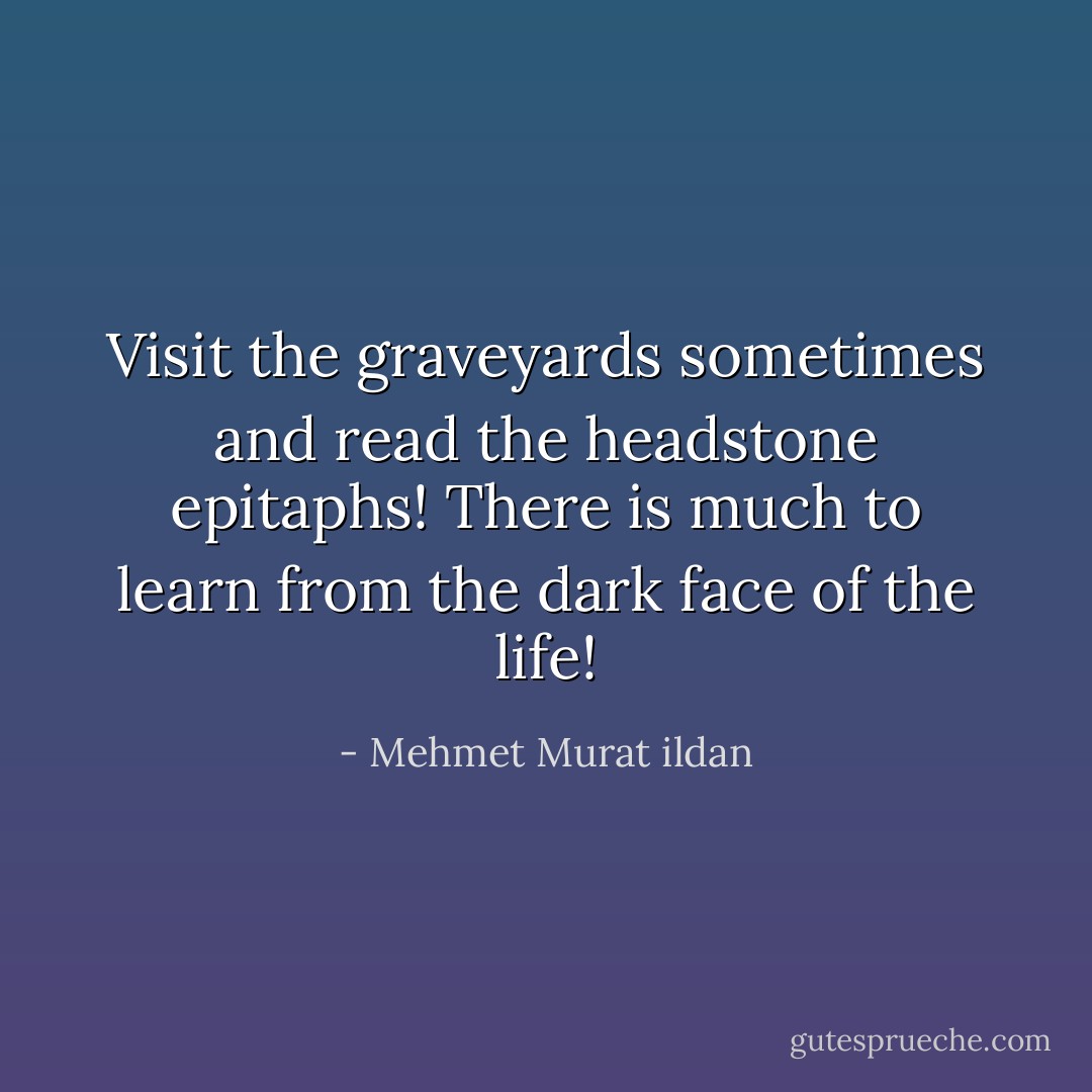 Visit the graveyards sometimes and read the headstone epitaphs! There is much to learn from the dark face of the life! - Mehmet Murat ildan