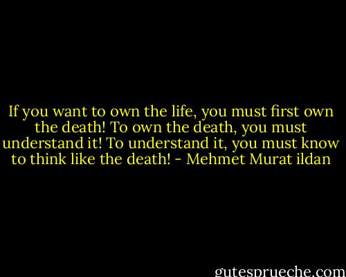 If you want to own the life, you must first own the death! To own the death, you must understand it! To understand it, you must know to think like the death! - Mehmet Murat ildan