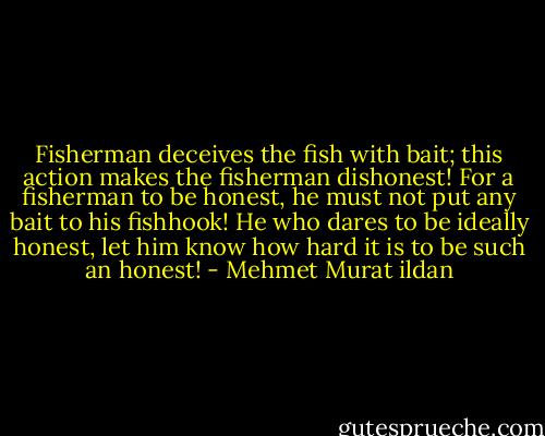 Fisherman deceives the fish with bait; this action makes the fisherman dishonest! For a fisherman to be honest, he must not put any bait to his fishhook! He who dares to be ideally honest, let him know how hard it is to be such an honest! - Mehmet Murat ildan