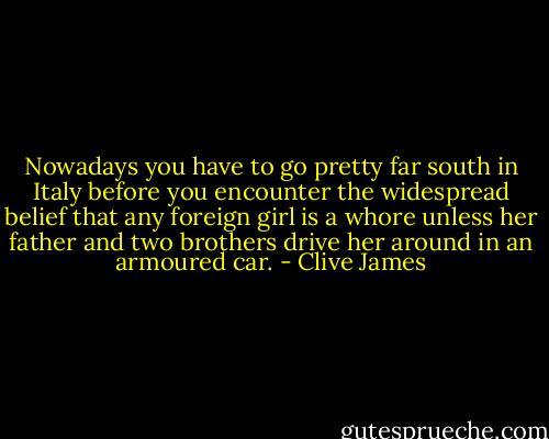 Nowadays you have to go pretty far south in Italy before you encounter the widespread belief that any foreign girl is a whore unless her father and two brothers drive her around in an armoured car. - Clive James