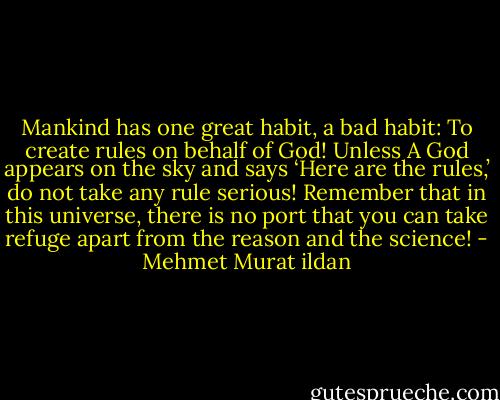 Mankind has one great habit, a bad habit: To create rules on behalf of God! Unless A God appears on the sky and says ‘Here are the rules,’ do not take any rule serious! Remember that in this universe, there is no port that you can take refuge apart from the reason and the science! - Mehmet Murat ildan