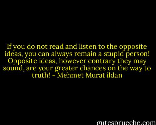 If you do not read and listen to the opposite ideas, you can always remain a stupid person! Opposite ideas, however contrary they may sound, are your greater chances on the way to truth! - Mehmet Murat ildan