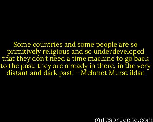 Some countries and some people are so primitively religious and so underdeveloped that they don’t need a time machine to go back to the past; they are already in there, in the very distant and dark past! - Mehmet Murat ildan