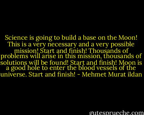 Science is going to build a base on the Moon! This is a very necessary and a very possible mission! Start and finish! Thousands of problems will arise in this mission, thousands of solutions will be found! Start and finish! Moon is a good hole to enter the blood vessels of the universe. Start and finish! - Mehmet Murat ildan