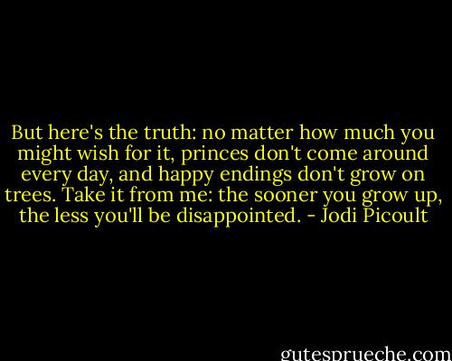 But here's the truth: no matter how much you might wish for it, princes don't come around every day, and happy endings don't grow on trees. Take it from me: the sooner you grow up, the less you'll be disappointed. - Jodi Picoult