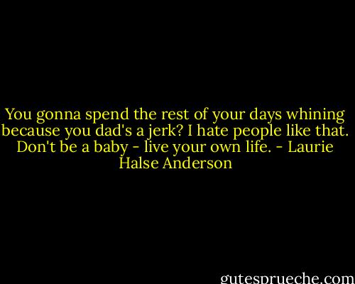 You gonna spend the rest of your days whining because you dad's a jerk? I hate people like that. Don't be a baby - live your own life. - Laurie Halse Anderson