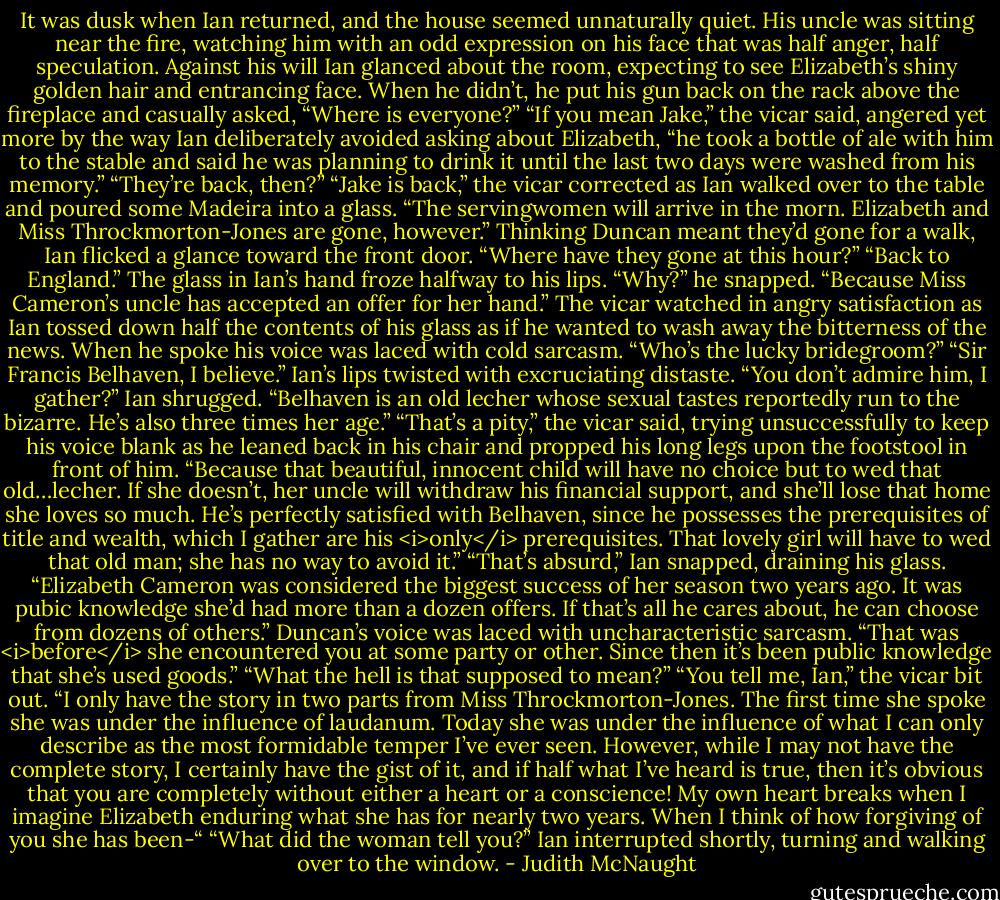 It was dusk when Ian returned, and the house seemed unnaturally quiet. His uncle was sitting near the fire, watching him with an odd expression on his face that was half anger, half speculation. Against his will Ian glanced about the room, expecting to see Elizabeth’s shiny golden hair and entrancing face. When he didn’t, he put his gun back on the rack above the fireplace and casually asked, “Where is everyone?”<br />“If you mean Jake,” the vicar said, angered yet more by the way Ian deliberately avoided asking about Elizabeth, “he took a bottle of ale with him to the stable and said he was planning to drink it until the last two days were washed from his memory.”<br />“They’re back, then?”<br />“Jake is back,” the vicar corrected as Ian walked over to the table and poured some Madeira into a glass. “The servingwomen will arrive in the morn. Elizabeth and Miss Throckmorton-Jones are gone, however.”<br />Thinking Duncan meant they’d gone for a walk, Ian flicked a glance toward the front door. “Where have they gone at this hour?”<br />“Back to England.”<br />The glass in Ian’s hand froze halfway to his lips. “Why?” he snapped.<br />“Because Miss Cameron’s uncle has accepted an offer for her hand.”<br />The vicar watched in angry satisfaction as Ian tossed down half the contents of his glass as if he wanted to wash away the bitterness of the news. When he spoke his voice was laced with cold sarcasm. “Who’s the lucky bridegroom?”<br />“Sir Francis Belhaven, I believe.”<br />Ian’s lips twisted with excruciating distaste.<br />“You don’t admire him, I gather?”<br />Ian shrugged. “Belhaven is an old lecher whose sexual tastes reportedly run to the bizarre. He’s also three times her age.”<br />“That’s a pity,” the vicar said, trying unsuccessfully to keep his voice blank as he leaned back in his chair and propped his long legs upon the footstool in front of him. “Because that beautiful, innocent child will have no choice but to wed that old…lecher. If she doesn’t, her uncle will withdraw his financial support, and she’ll lose that home she loves so much. He’s perfectly satisfied with Belhaven, since he possesses the prerequisites of title and wealth, which I gather are his <i>only</i> prerequisites. That lovely girl will have to wed that old man; she has no way to avoid it.”<br />“That’s absurd,” Ian snapped, draining his glass. “Elizabeth Cameron was considered the biggest success of her season two years ago. It was pubic knowledge she’d had more than a dozen offers. If that’s all he cares about, he can choose from dozens of others.”<br />Duncan’s voice was laced with uncharacteristic sarcasm. “That was <i>before</i> she encountered you at some party or other. Since then it’s been public knowledge that she’s used goods.”<br />“What the hell is that supposed to mean?”<br />“You tell me, Ian,” the vicar bit out. “I only have the story in two parts from Miss Throckmorton-Jones. The first time she spoke she was under the influence of laudanum. Today she was under the influence of what I can only describe as the most formidable temper I’ve ever seen. However, while I may not have the complete story, I certainly have the gist of it, and if half what I’ve heard is true, then it’s obvious that you are completely without either a heart or a conscience! My own heart breaks when I imagine Elizabeth enduring what she has for nearly two years. When I think of how forgiving of you she has been-“<br />“What did the woman tell you?” Ian interrupted shortly, turning and walking over to the window. - Judith McNaught