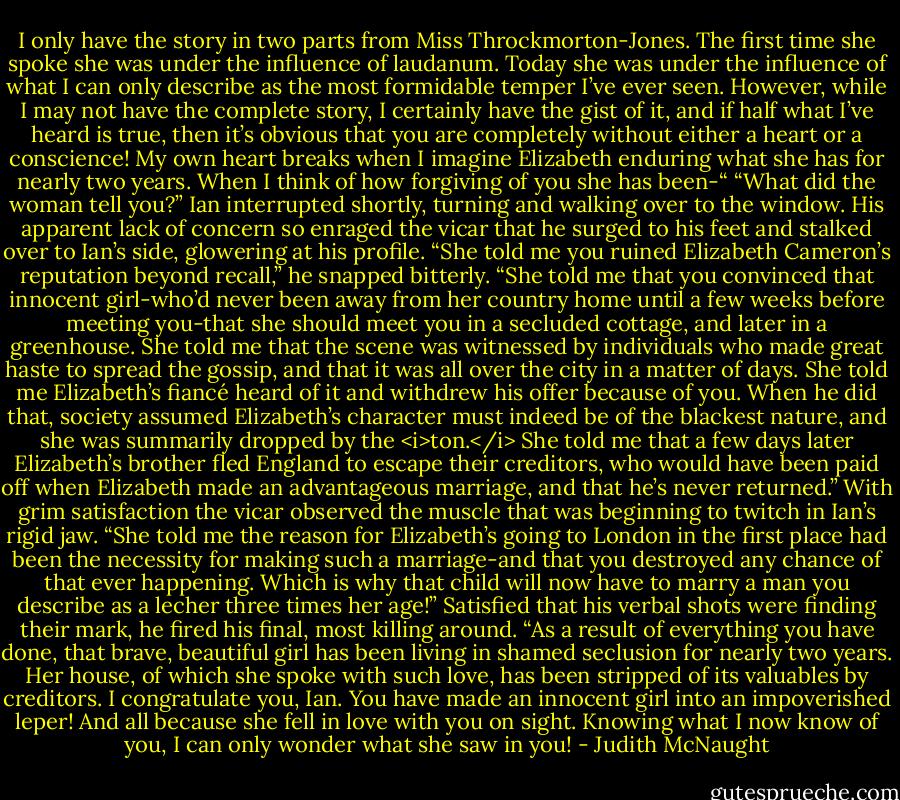 I only have the story in two parts from Miss Throckmorton-Jones. The first time she spoke she was under the influence of laudanum. Today she was under the influence of what I can only describe as the most formidable temper I’ve ever seen. However, while I may not have the complete story, I certainly have the gist of it, and if half what I’ve heard is true, then it’s obvious that you are completely without either a heart or a conscience! My own heart breaks when I imagine Elizabeth enduring what she has for nearly two years. When I think of how forgiving of you she has been-“<br />“What did the woman tell you?” Ian interrupted shortly, turning and walking over to the window.<br />His apparent lack of concern so enraged the vicar that he surged to his feet and stalked over to Ian’s side, glowering at his profile. “She told me you ruined Elizabeth Cameron’s reputation beyond recall,” he snapped bitterly. “She told me that you convinced that innocent girl-who’d never been away from her country home until a few weeks before meeting you-that she should meet you in a secluded cottage, and later in a greenhouse. She told me that the scene was witnessed by individuals who made great haste to spread the gossip, and that it was all over the city in a matter of days. She told me Elizabeth’s fiancé heard of it and withdrew his offer because of you. When he did that, society assumed Elizabeth’s character must indeed be of the blackest nature, and she was summarily dropped by the <i>ton.</i> She told me that a few days later Elizabeth’s brother fled England to escape their creditors, who would have been paid off when Elizabeth made an advantageous marriage, and that he’s never returned.” With grim satisfaction the vicar observed the muscle that was beginning to twitch in Ian’s rigid jaw. “She told me the reason for Elizabeth’s going to London in the first place had been the necessity for making such a marriage-and that you destroyed any chance of that ever happening. Which is why that child will now have to marry a man you describe as a lecher three times her age!” Satisfied that his verbal shots were finding their mark, he fired his final, most killing around. “As a result of everything you have done, that brave, beautiful girl has been living in shamed seclusion for nearly two years. Her house, of which she spoke with such love, has been stripped of its valuables by creditors. I congratulate you, Ian. You have made an innocent girl into an impoverished leper! And all because she fell in love with you on sight. Knowing what I now know of you, I can only wonder what she saw in you! - Judith McNaught