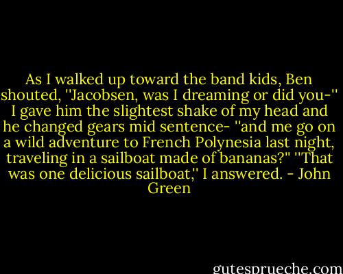 As I walked up toward the band kids, Ben shouted, ''Jacobsen, was I dreaming or did you-'' I gave him the slightest shake of my head and he changed gears mid sentence- ''and me go on a wild adventure to French Polynesia last night, traveling in a sailboat made of bananas?''<br />''That was one delicious sailboat,'' I answered. - John Green