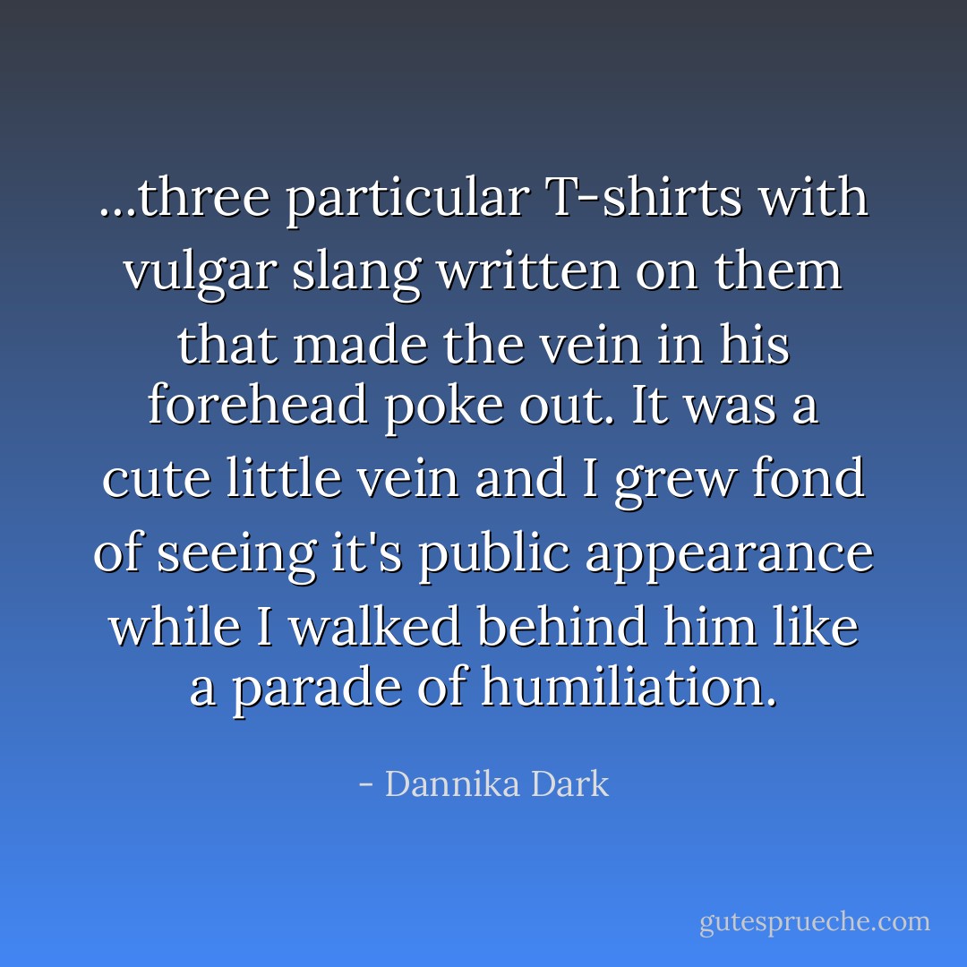 ...three particular T-shirts with vulgar slang written on them that made the vein in his forehead poke out. It was a cute little vein and I grew fond of seeing it's public appearance while I walked behind him like a parade of humiliation. - Dannika Dark