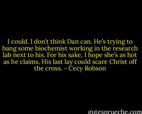 I could. I don’t think Dan can. He’s trying to bang some biochemist working in the research lab next to his. For his sake, I hope she’s as hot as he claims. His last lay could scare Christ off the cross. - Cecy Robson