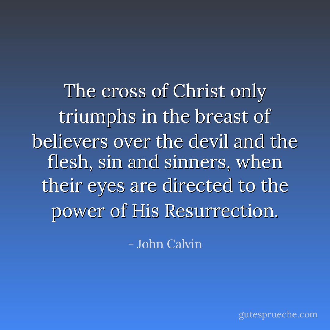 The cross of Christ only triumphs in the breast of believers over the devil and the flesh, sin and sinners, when their eyes are directed to the power of His Resurrection. - John Calvin