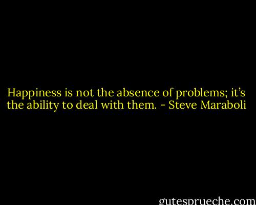 Happiness is not the absence of problems; it’s the ability to deal with them. - Steve Maraboli