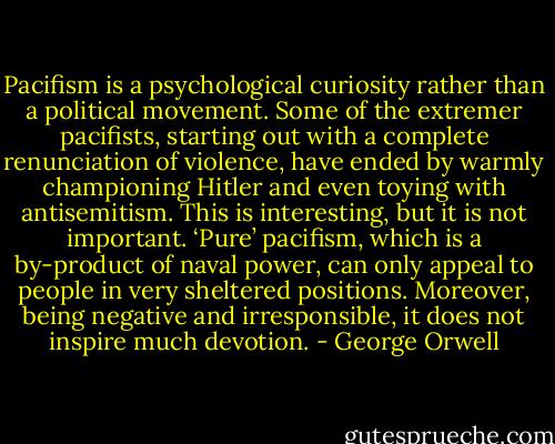 Pacifism is a psychological curiosity rather than a political movement. Some of the extremer pacifists, starting out with a complete renunciation of violence, have ended by warmly championing Hitler and even toying with antisemitism. This is interesting, but it is not important. ‘Pure’ pacifism, which is a by-product of naval power, can only appeal to people in very sheltered positions. Moreover, being negative and irresponsible, it does not inspire much devotion. - George Orwell