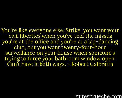 You're like everyone else, Strike; you want your civil liberties when you've told the missus you're at the office and you're at a lap-dancing club, but you want twenty-four-hour surveillance on your house when someone's trying to force your bathroom window open. Can't have it both ways. - Robert Galbraith