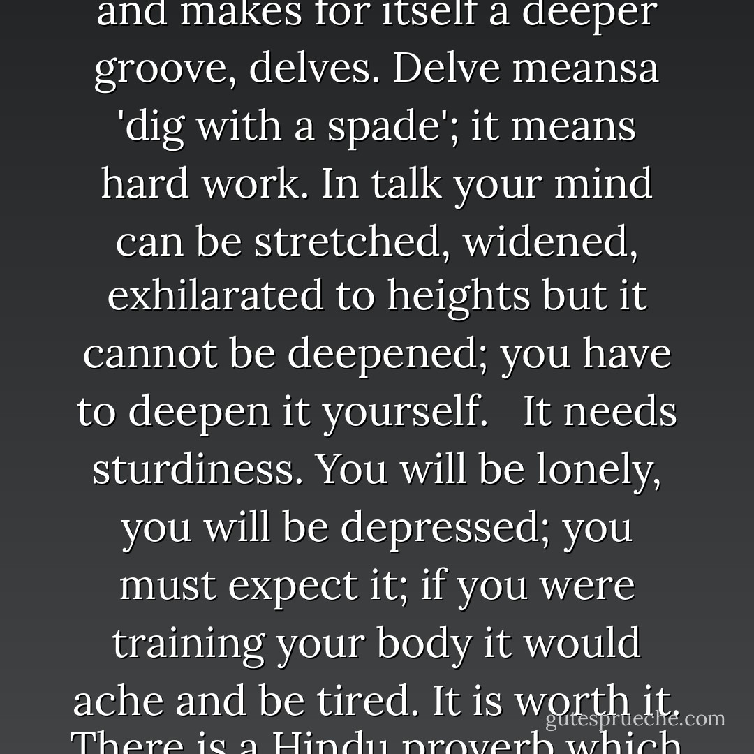 In good company your thoughts run, in solitude your thought is still; it goes deeper and makes for itself a deeper groove, delves. Delve meansa 'dig with a spade'; it means hard work. In talk your mind can be stretched, widened, exhilarated to heights but it cannot be deepened; you have to deepen it yourself. <br /><br />It needs sturdiness. You will be lonely, you will be depressed; you must expect it; if you were training your body it would ache and be tired. It is worth it. There is a Hindu proverb which says: 'You only grow when you are alone'. - Rumer Godden