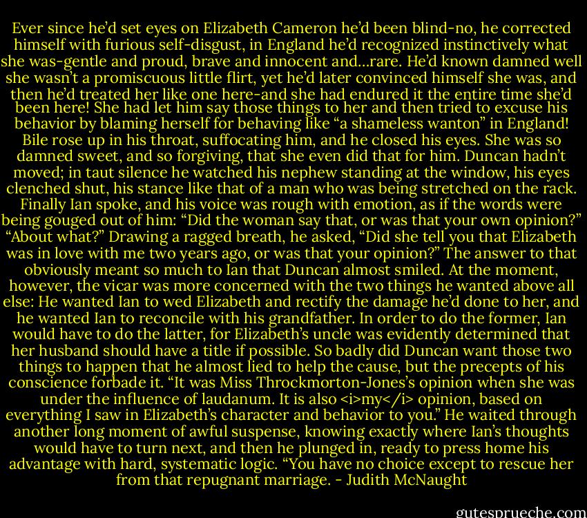 Ever since he’d set eyes on Elizabeth Cameron he’d been blind-no, he corrected himself with furious self-disgust, in England he’d recognized instinctively what she was-gentle and proud, brave and innocent and…rare. He’d known damned well she wasn’t a promiscuous little flirt, yet he’d later convinced himself she was, and then he’d treated her like one here-and she had endured it the entire time she’d been here! She had let him say those things to her and then tried to excuse his behavior by blaming herself for behaving like “a shameless wanton” in England!<br />Bile rose up in his throat, suffocating him, and he closed his eyes. She was so damned sweet, and so forgiving, that she even did that for him.<br />Duncan hadn’t moved; in taut silence he watched his nephew standing at the window, his eyes clenched shut, his stance like that of a man who was being stretched on the rack.<br />Finally Ian spoke, and his voice was rough with emotion, as if the words were being gouged out of him: “Did the woman say that, or was that your own opinion?”<br />“About what?”<br />Drawing a ragged breath, he asked, “Did she tell you that Elizabeth was in love with me two years ago, or was that your opinion?”<br />The answer to that obviously meant so much to Ian that Duncan almost smiled. At the moment, however, the vicar was more concerned with the two things he wanted above all else: He wanted Ian to wed Elizabeth and rectify the damage he’d done to her, and he wanted Ian to reconcile with his grandfather. In order to do the former, Ian would have to do the latter, for Elizabeth’s uncle was evidently determined that her husband should have a title if possible. So badly did Duncan want those two things to happen that he almost lied to help the cause, but the precepts of his conscience forbade it. “It was Miss Throckmorton-Jones’s opinion when she was under the influence of laudanum. It is also <i>my</i> opinion, based on everything I saw in Elizabeth’s character and behavior to you.”<br />He waited through another long moment of awful suspense, knowing exactly where Ian’s thoughts would have to turn next, and then he plunged in, ready to press home his advantage with hard, systematic logic. “You have no choice except to rescue her from that repugnant marriage. - Judith McNaught