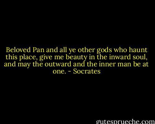 Beloved Pan and all ye other gods who haunt this place, give me beauty in the inward soul, and may the outward and the inner man be at one. - Socrates